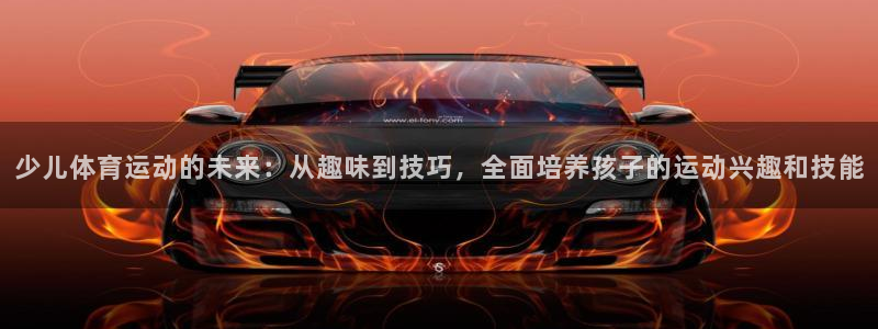 678体育app：少儿体育运动的未来：从趣味到技巧，全面培养孩子的运动兴趣和技能