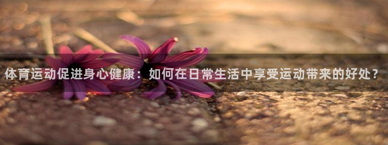 678体育官网下载：体育运动促进身心健康：如何在日常生活中享受运动带来的好处？